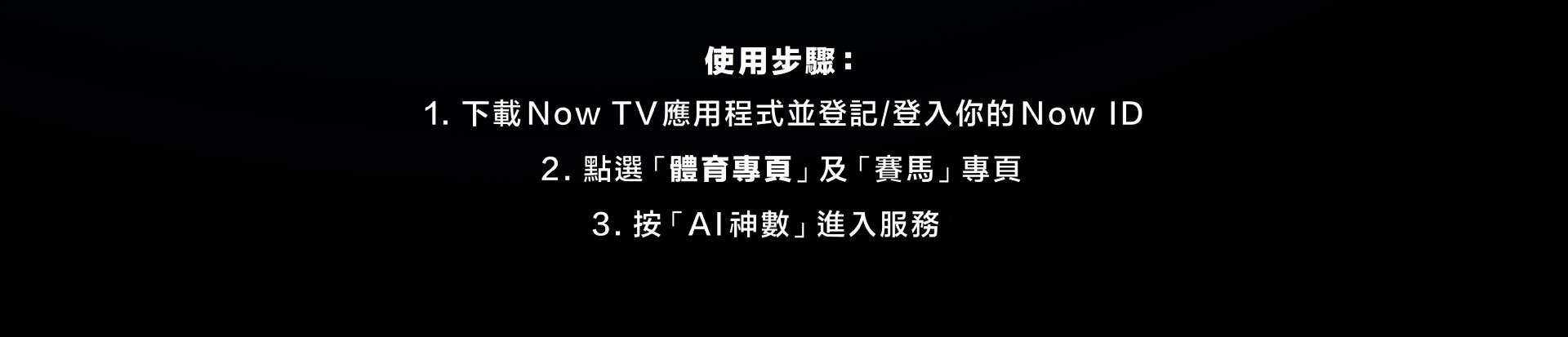 使用步驟: 下載Now TV應用程式並登記/登入你的Now ID,點選「體育專頁」及「賽馬」專頁,按「 AI 神數」 進入服務。